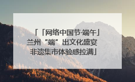 「网络中国节·端午」兰州“端”出文化盛宴 非遗集市体验感拉满