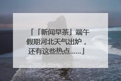 「新闻早茶」端午假期河北天气出炉，还有这些热点……
