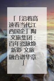 「沿着高速看当代江西国企」陶文旅集团：百年瓷脉焕新彩 文旅融合谱华章