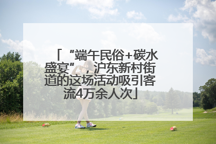 “端午民俗+碳水盛宴”，沪东新村街道的这场活动吸引客流4万余人次