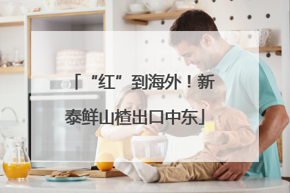 “红”到海外！新泰鲜山楂出口中东