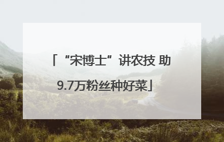 “宋博士”讲农技 助9.7万粉丝种好菜