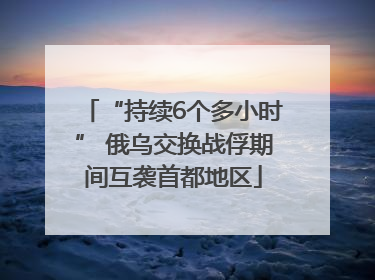 “持续6个多小时” 俄乌交换战俘期间互袭首都地区