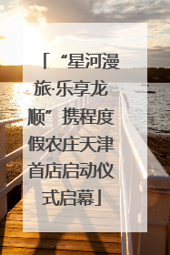 “星河漫旅·乐享龙顺”携程度假农庄天津首店启动仪式启幕