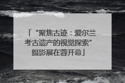 “聚焦古迹：爱尔兰考古遗产的视觉探索”摄影展在蓉开幕