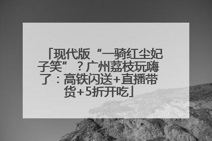 现代版“一骑红尘妃子笑”？广州荔枝玩嗨了：高铁闪送+直播带货+5折开吃