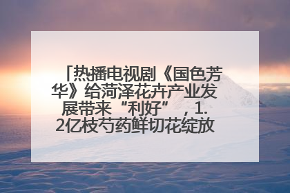 热播电视剧《国色芳华》给菏泽花卉产业发展带来“利好”，1.2亿枝芍药鲜切花绽放“国色芳华”
