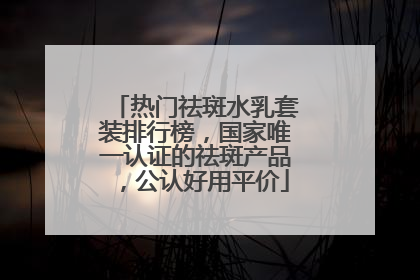 热门祛斑水乳套装排行榜，国家唯一认证的祛斑产品，公认好用平价