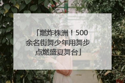燃炸株洲！500余名街舞少年用舞步点燃盛夏舞台