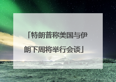 特朗普称美国与伊朗下周将举行会谈