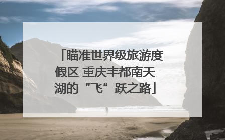 瞄准世界级旅游度假区 重庆丰都南天湖的“飞”跃之路