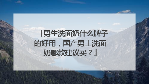 男生洗面奶什么牌子的好用，国产男士洗面奶哪款建议买？