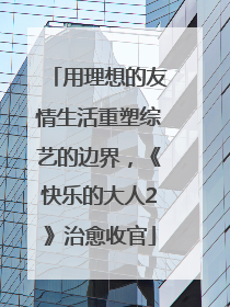用理想的友情生活重塑综艺的边界，《快乐的大人2》治愈收官