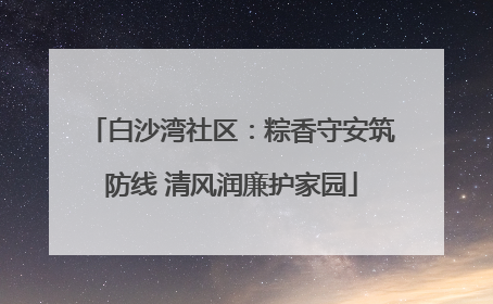 白沙湾社区：粽香守安筑防线 清风润廉护家园