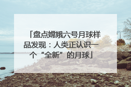 盘点嫦娥六号月球样品发现：人类正认识一个“全新”的月球