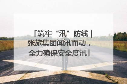 筑牢“汛”防线｜张旅集团闻汛而动，全力确保安全度汛