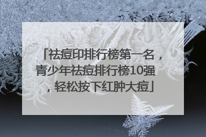 祛痘印排行榜第一名，青少年祛痘排行榜10强，轻松按下红肿大痘