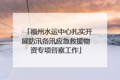 福州水运中心扎实开展防汛备汛应急救援物资专项督察工作