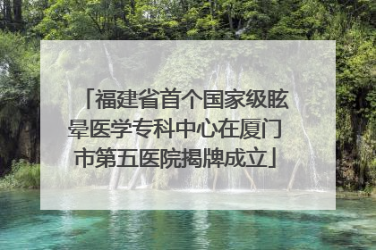 福建省首个国家级眩晕医学专科中心在厦门市第五医院揭牌成立