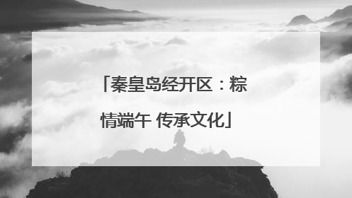 秦皇岛经开区：粽情端午 传承文化