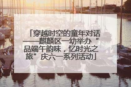 穿越时空的童年对话——麒麟区一幼举办“品端午韵味，忆时光之旅”庆六一系列活动