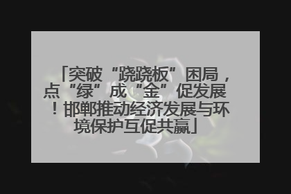 突破“跷跷板”困局，点“绿”成“金”促发展！邯郸推动经济发展与环境保护互促共赢