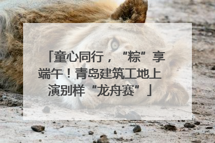 童心同行，“粽”享端午！青岛建筑工地上演别样“龙舟赛”