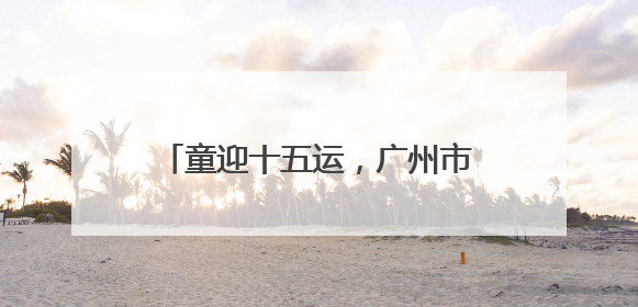 童迎十五运，广州市儿童公园“六一”开启儿童MINI运动会