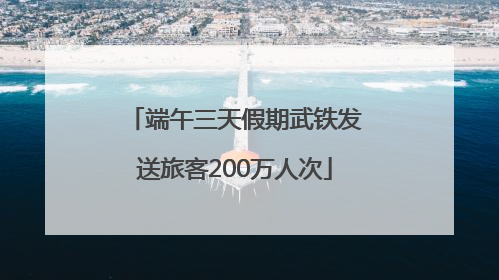 端午三天假期武铁发送旅客200万人次