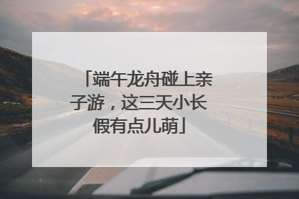 端午龙舟碰上亲子游，这三天小长假有点儿萌