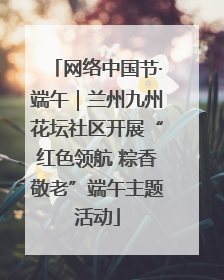 网络中国节·端午｜兰州九州花坛社区开展“红色领航 粽香敬老”端午主题活动