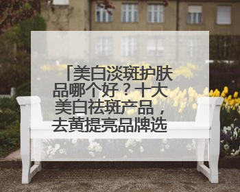 美白淡斑护肤品哪个好？十大美白祛斑产品，去黄提亮品牌选购指南