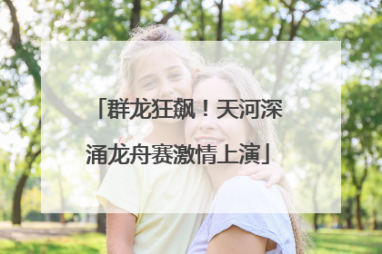 群龙狂飙！天河深涌龙舟赛激情上演