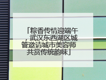 粽香传情迎端午，武汉东西湖区城管邀请城市美容师共赏传统韵味