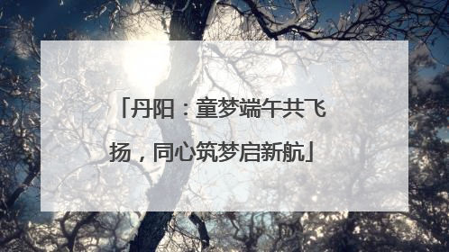 丹阳：童梦端午共飞扬，同心筑梦启新航