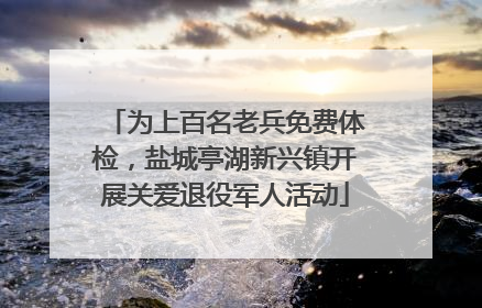 为上百名老兵免费体检，盐城亭湖新兴镇开展关爱退役军人活动