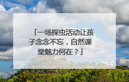一场探虫活动让孩子念念不忘，自然课堂魅力何在？