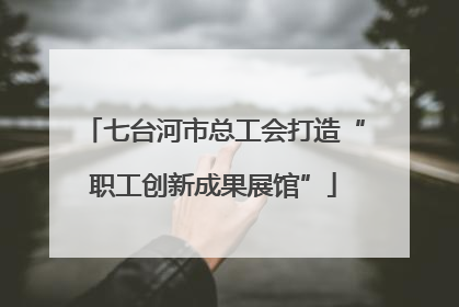 七台河市总工会打造“职工创新成果展馆”