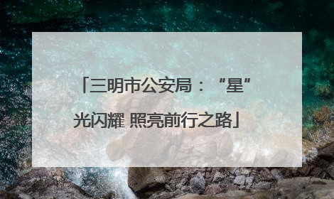 三明市公安局：“星”光闪耀 照亮前行之路
