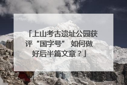 上山考古遗址公园获评“国字号” 如何做好后半篇文章？