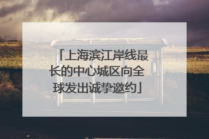上海滨江岸线最长的中心城区向全球发出诚挚邀约