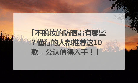 不脱妆的防晒霜有哪些？懂行的人都推荐这10款，公认值得入手！