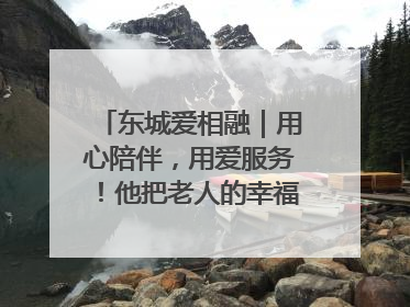 东城爱相融｜用心陪伴，用爱服务！他把老人的幸福感当“大事儿”