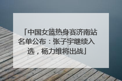 中国女篮热身赛济南站名单公布：张子宇继续入选，杨力维将出战