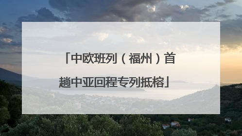 中欧班列（福州）首趟中亚回程专列抵榕