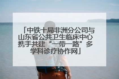 中铁十局非洲分公司与山东省公共卫生临床中心携手共建“一带一路”多学科诊疗协作网