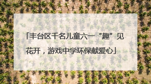 丰台区千名儿童六一“趣”见花开，游戏中学环保献爱心