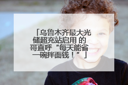 乌鲁木齐最大光储超充站启用 的哥直呼“每天能省一碗拌面钱！”