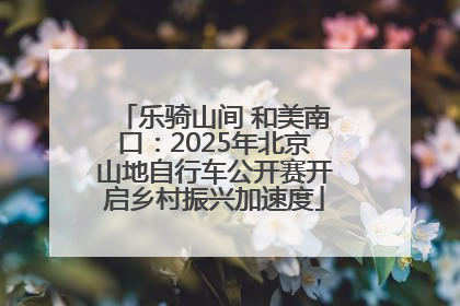 乐骑山间 和美南口：2025年北京山地自行车公开赛开启乡村振兴加速度