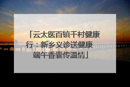 云太医百镇千村健康行：新乡义诊送健康 端午香囊传温情